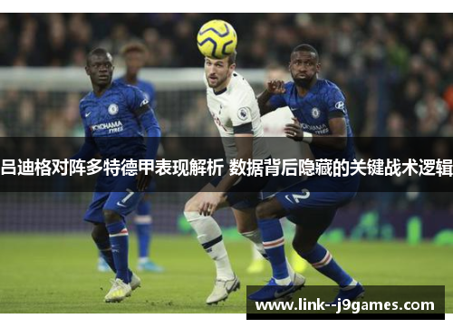 吕迪格对阵多特德甲表现解析 数据背后隐藏的关键战术逻辑