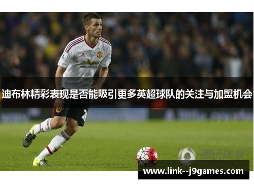 迪布林精彩表现是否能吸引更多英超球队的关注与加盟机会 迪布林精彩表现是否能吸引更多英超球队的关注与加盟机会