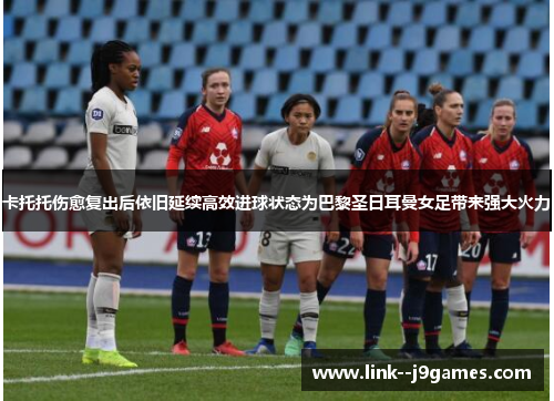 卡托托伤愈复出后依旧延续高效进球状态为巴黎圣日耳曼女足带来强大火力