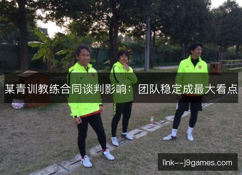 某青训教练合同谈判影响：团队稳定成最大看点